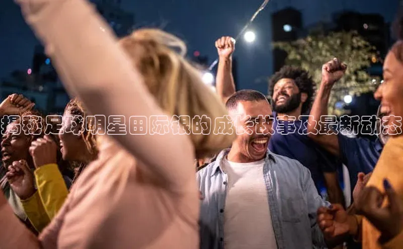 威廉体育唯一官网百度搜索资源平台揭秘足球明星田际银的成长故事及最新动态