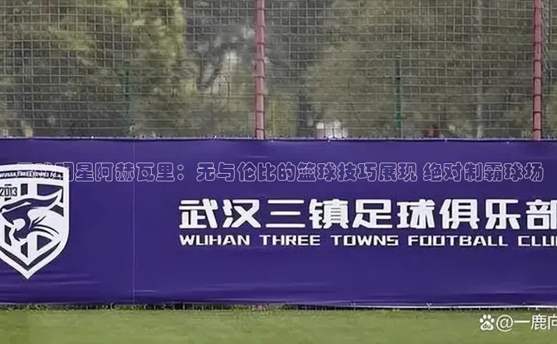 WilliamHill官方网站百度网盘企业版足球明星阿赫瓦里：无与伦比的篮球技巧展现 绝对制霸球场