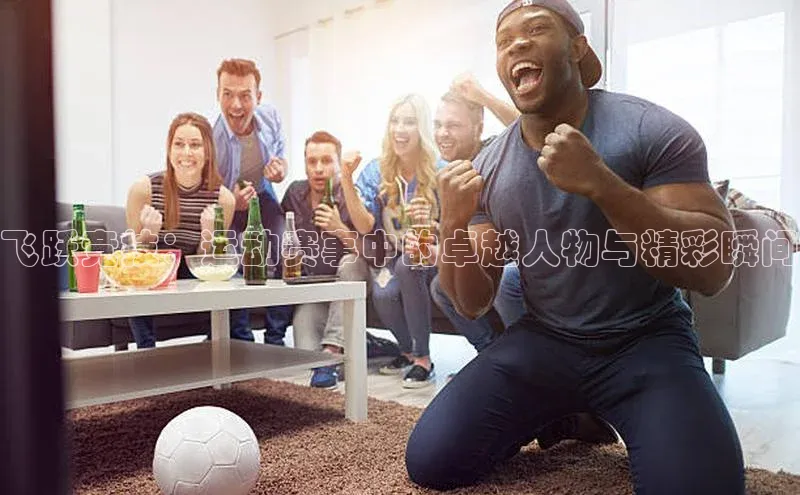 williamhill体育在线登录百度手机卫士飞跃竞技：运动赛事中的卓越人物与精彩瞬间