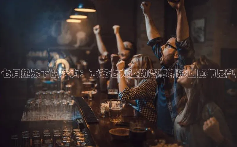七月热浪下的活力：西安七大运动赛事精彩回顾与展望