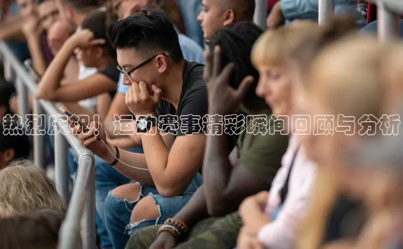 热烈庆祝！运动赛事精彩瞬间回顾与分析